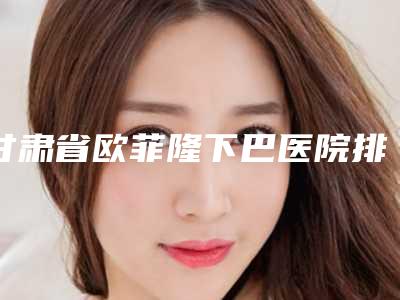 甘肃省欧菲隆下巴医院排行前十佳实力之选（甘肃省欧菲隆下巴整形医院）