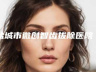 盐城市微创智齿拔除医院排行榜前十佳权威盘点（盐城市微创智齿拔除口腔医院网友满意度高）