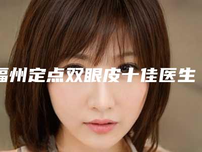 福州定点双眼皮十佳医生名单公布(福州定点双眼皮十佳医生名单公布图片)