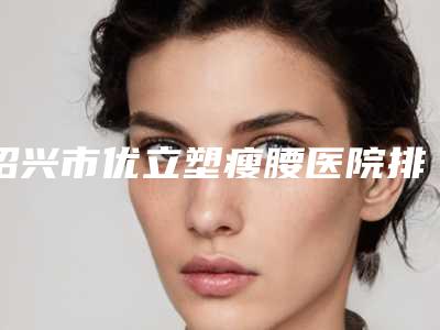 绍兴市优立塑瘦腰医院排行榜前十佳官宣（新昌艺素美整形美容入选前五强）