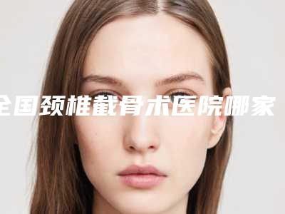 全国颈椎截骨术医院哪家好：颈椎截骨术医院top50哪里比较好