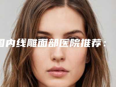 国内线雕面部医院推荐：线雕面部医院top50哪个好呢