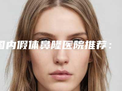 国内假体鼻隆医院推荐:假体鼻隆医院前50名精选