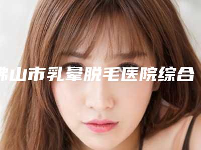 佛山市乳晕脱毛医院综合实力前十佳口碑排名终于发了（佛山市乳晕脱毛整形医院）