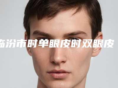 临汾市时单眼皮时双眼皮医院上榜名单前十走访-临汾市时单眼皮时双眼皮整形医院