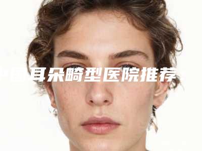 中国耳朵畸型医院推荐：耳朵畸型医院前50佳细数