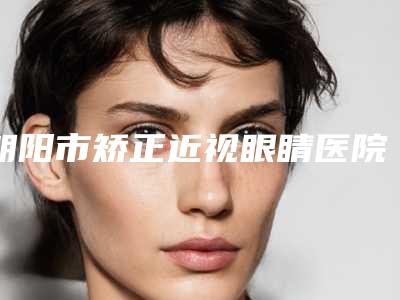 朝阳市矫正近视眼睛医院在榜清单top10强谁比较好-朝阳市矫正近视眼睛整形医院
