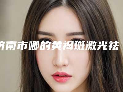 济南市哪的黄褐斑激光祛斑效医院好(山东大学第二医院（山大二院）整形科大咖实力入围)