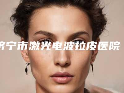 济宁市激光电波拉皮医院综合实力十强排行榜专业测评-济宁高新医莱美医疗美容门诊部实力口碑测评~