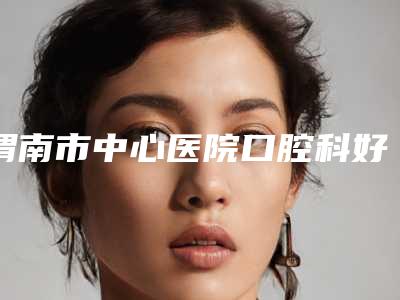 渭南市中心医院口腔科好吗-价目表新年版全新上线