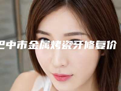 巴中市金属烤瓷牙修复价格价位表分享-巴中市金属烤瓷牙修复价格