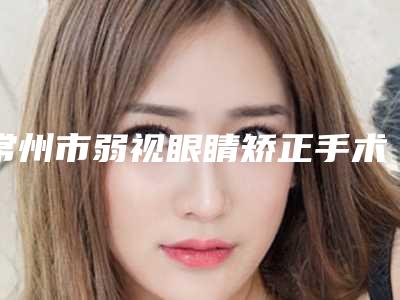 常州市弱视眼睛矫正手术价格(费用)清单_医生推荐-近8个月均价为7013元