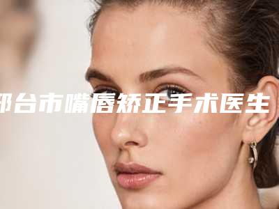 邢台市嘴唇矫正手术医生上榜名单前十强新出炉-邢台市孙文泽整形医生