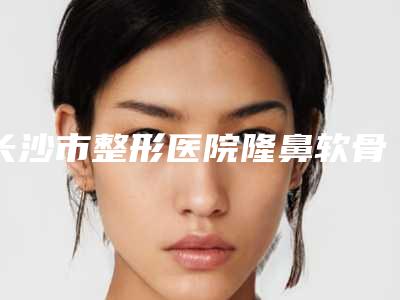 长沙市整形医院隆鼻软骨手术-长沙美蒂珂医疗美容诊所口碑反馈好
