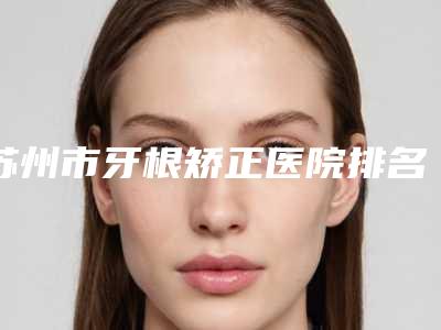 苏州市牙根矫正医院排名全新上线（苏州品瑞黄埭口腔诊所人气医生PK）