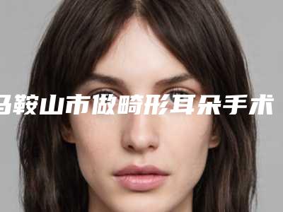马鞍山市做畸形耳朵手术医院的价格(马鞍山张晓龙医疗美容诊所机构期待值拉满)
