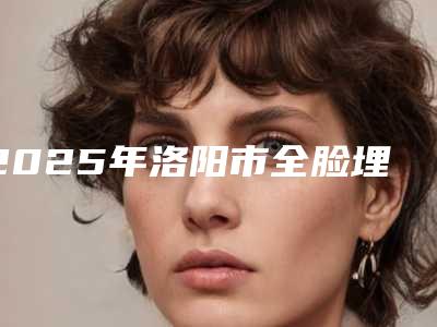 2025年洛阳市全脸埋线医院上榜清单前十一网打尽(洛阳佳丽医疗美容夺得最后一席)