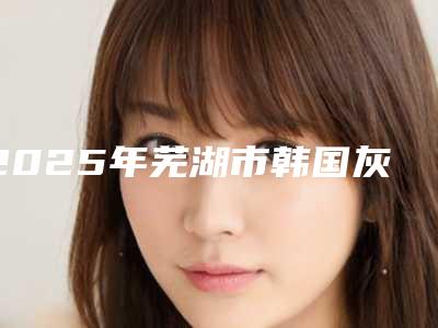 2025年芜湖市韩国灰姑娘美白针整形医院在榜名单前十佳名单专个精选