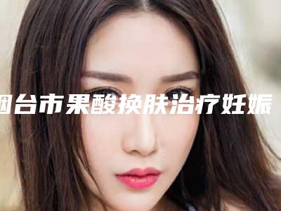 烟台市果酸换肤治疗妊娠纹整形外科价格表(费用标准)2025-烟台市果酸换肤治疗妊娠纹价格大概需要多少