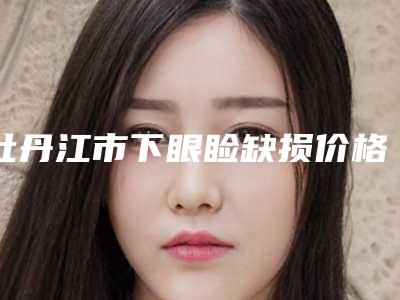 牡丹江市下眼睑缺损价格价位表2025在线参考(下眼睑缺损美容手术价格汇总)