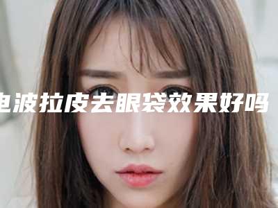 电波拉皮去眼袋效果好吗(电波拉皮去眼袋效果好吗多少钱)