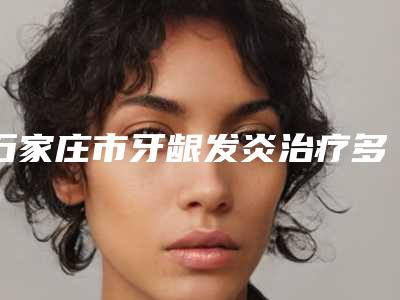 石家庄市牙龈发炎治疗多少钱-石家庄市牙龈发炎治疗医院排名前十强一览发布