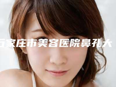 石家庄市美容医院鼻孔大微整手术哪家口碑好-鼻孔大微整手术手术正规医院费用