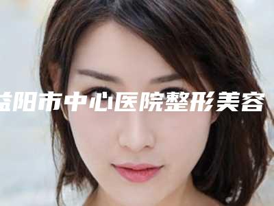 益阳市中心医院整形美容科怎么样-价格收费表新鲜大出炉啦