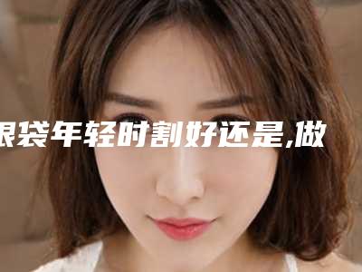 眼袋年轻时割好还是,做眼袋的好方法!