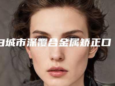 白城市深覆合金属矫正口腔医生排行榜前十强罗列-白城市深覆合金属矫正医生优质口碑医生推荐