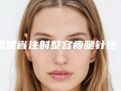 福建省注射整容瘦腿针医院上榜清单前十位整形技术哪个好（三明欧菲医疗美容门诊部分析哪个效果更好）
