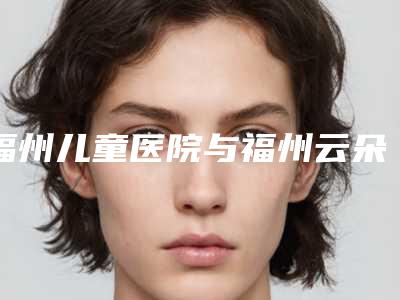 福州儿童医院与福州云朵美人医疗美容门诊部技术实力、口碑评价、价格表PK