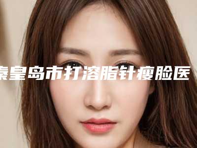 秦皇岛市打溶脂针瘦脸医院哪家口碑好(秦皇岛市第医院整形科技术首屈一指的好)