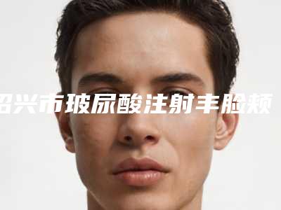 绍兴市玻尿酸注射丰脸颊价格表【价目表】一览(近6个月均价为:14534元)