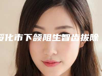 绥化市下颌阻生智齿拔除(完全萌出)在榜清单前十名口碑实力在线-绥化市下颌阻生智齿拔除(完全萌出)口腔医生