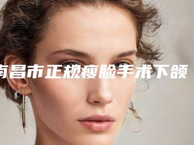 南昌市正规瘦脸手术下颌角机构-南昌市第一医院皮肤-必当实力上榜