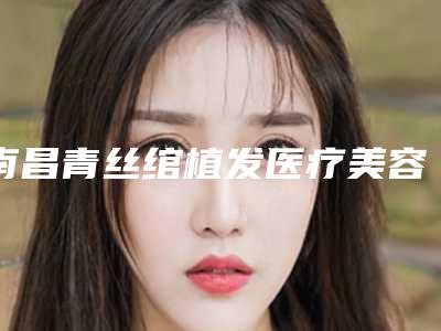南昌青丝绾植发医疗美容诊所价格(价目)2025提前曝光附增生性疤痕疙瘩案例