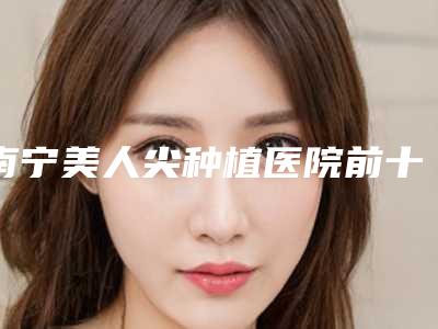 南宁美人尖种植医院前十佳,南宁瑞柏美整形美容医院领衔前十,第二名不吹不黑上榜