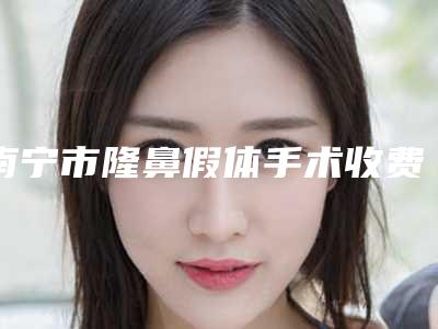 南宁市隆鼻假体手术收费明细2025抢先揭秘-南宁市第一人民医院需要多少费用
