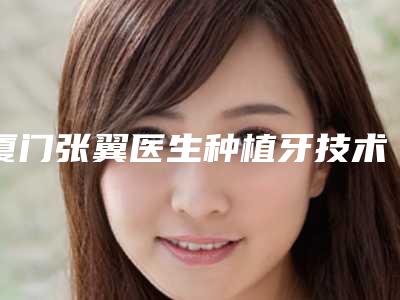 厦门张翼医生种植牙技术怎么样?概况介绍+手术案例鉴赏