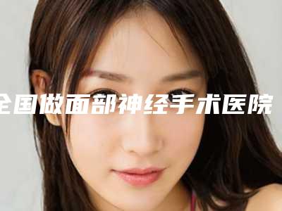 全国做面部神经手术医院哪家好：做面部神经手术医院前50上榜理由详细介绍