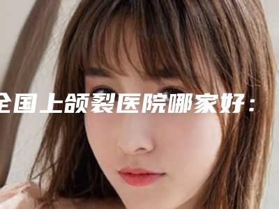 全国上颌裂医院哪家好:上颌裂医院top50强稳住