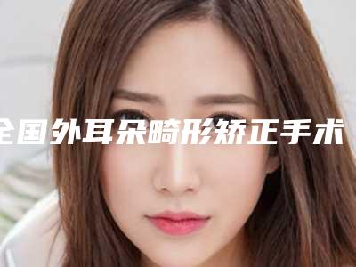 全国外耳朵畸形矫正手术医院推荐:外耳朵畸形矫正手术医院前50佳综合名单盘点