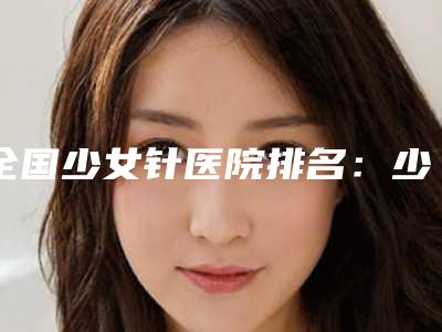 全国少女针医院排名:少女针医院前50佳机构汇总