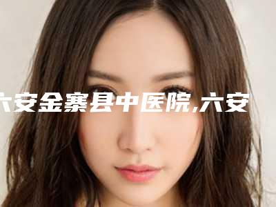 六安金寨县中医院,六安美南华医学美容门诊部看哪家医院技术好