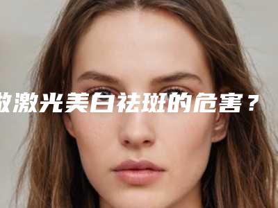 做激光美白祛斑的危害?(激光祛斑危险吗,会留疤吗)