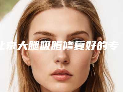 北京大腿吸脂修复好的专家排行,修复大揭秘:顶级专家排行榜助力美丽重生!