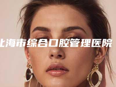 北海市综合口腔管理医院排名榜前五大牌全面覆盖(北海市综合口腔管理口腔医院便宜又正规)