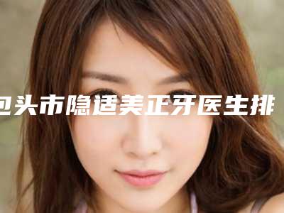 包头市隐适美正牙医生排名榜top10强名单速看-包头市隐适美正牙口腔医生