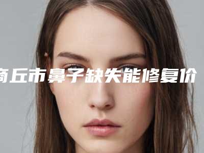 商丘市鼻子缺失能修复价格(收费标准)大比拼-商丘市鼻子缺失能修复均价为43555元